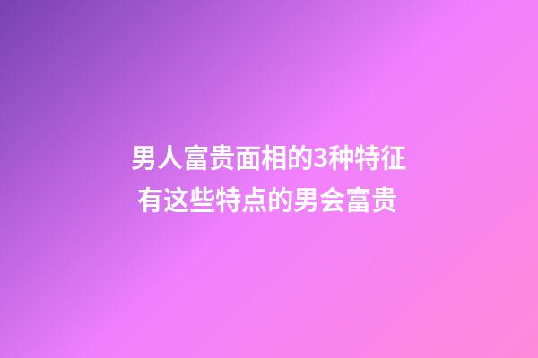 男人富贵面相的3种特征 有这些特点的男会富贵